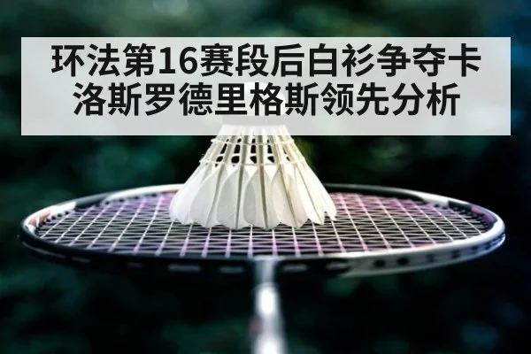 环法第16赛段后白衫争夺卡洛斯罗德里格斯领先分析